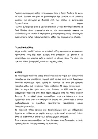 Πρώτος φωτογράφος μόδας επί πληρωμής ήταν ο Baron Adolphe de Meyer
το 1914. Δουλειά του ήταν να φωτογραφίζει ,όχι μοντέλα, αλλά επιφανείς
γυναίκες της κοινωνίας με ιδιαίτερο στιλ, των οποίων οι φωτογραφίες
δημοσιεύονταν στο Vogue.
Γνωστοί φωτογράφοι είναι: ο Edward Steichen, George Hoyningen-Henne και
Cecil Beaton. Αυτοί πειραματίστηκαν με νέες φωτογραφικές τεχνικές και
συνδυασμούς και έθεσαν το κλίμα για τη φωτογραφία της μόδας κάνοντας την
αναπόσπαστο τμήμα τη βιομηχανίας της μόδας που ξέρουμε μέχρι σήμερα.
Περιοδικά μόδας
Μέχρι τα τέλη του 20ου
αιώνα, τα περιοδικά μόδας, οι συντάκτες και γενικά το
προσωπικό τους είχε τόση δύναμη που μπορούσε να φτιάξει ή να
καταστρέψει την καριέρα ενός σχεδιαστή ή κάποια τάση. Το μόνο που
αρκούσε πλέον ήταν μερικές πολύ προσεγμένες λέξεις.
Vogue
Το πιο υσχηρό περιοδικό μόδας στον κόσμο είναι το vogue. Δεν είναι μόνο το
περιοδικό με την μεγαλύτερη επιρροή αλλά και ένα από τα πιό διαχρονικά.
Αποτελεί παράδειγμα προς μίμηση σε ποιότητα και στυλ για αμέτρητα
περιοδικά μόδας ανά τον κόσμο. Πλέον εκδίδετε σε 19 χώρες παγκοσμίως.
Αλλά το vogue δεν ήταν πάντα έτσι. Ξεκίνησε το 1892 σαν ένα μικρό
εβδομαδιαίο περιοδικό στην Νέα Υόρκη ιδρυμένο από τον Arthur Baldwin
Turnure. Το περιοδικό όμως απογειώθηκε μετά τον θάνατο του, όταν
αγοράστηκε από έναν νέο δικηγόρο και εκδότη τον Conde Nast, ο οποίος
αναδιαμόρφωσε το περιοδικό, προσθέτοντας περισσότερο χρώμα,
διαφημίσεις και άρθρα.
Το περιοδικό πλέον έβγαινε ανά δεκαπενθήμερο αντί για εβδομαδιαία.
Άρχισαν να εκδίδονται, με μεγάλη επιτυχία, η βρετανική και γαλλική έκδοση
αλλά και η ισπανική, η οποία όμως δεν είχε μεγάλη απήχηση.
Έτσι το vogue μεταμορφώθηκε σε ένα ενδιαφέρον περιοδικό μόδας το οποίο
προοριζόταν για εύπορες γυναίκες της κοινωνίας.
 