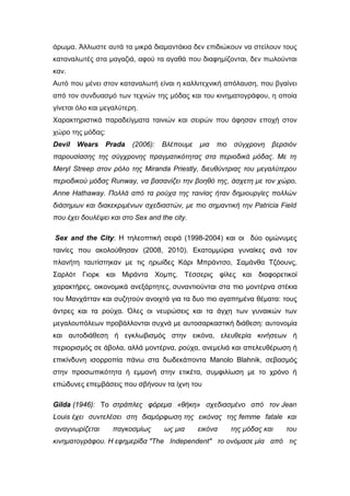 άρωμα. Άλλωστε αυτά τα μικρά διαμαντάκια δεν επιδιώκουν να στείλουν τους
καταναλωτές στα μαγαζιά, αφού τα αγαθά που διαφημίζονται, δεν πωλούνται
καν.
Αυτό που μένει στον καταναλωτή είναι η καλλιτεχνική απόλαυση, που βγαίνει
από τον συνδυασμό των τεχνών της μόδας και του κινηματογράφου, η οποία
γίνεται όλο και μεγαλύτερη.
Χαρακτηριστικά παραδείγματα ταινιών και σειρών που άφησαν εποχή στον
χώρο της μόδας:
Devil Wears Prada (2006): Βλέπουμε μια πιο σύγχρονη βερσιόν
παρουσίασης της σύγχρονης πραγματικότητας στα περιοδικά μόδας. Με τη
Meryl Streep στον ρόλο της Miranda Priestly, διευθύντριας του μεγαλύτερου
περιοδικού μόδας Runway, να βασανίζει την βοηθό της, άσχετη με τον χώρο,
Anne Hathaway. Πολλά από τα ρούχα της ταινίας ήταν δημιουργίες πολλών
διάσημων και διακεκριμένων σχεδιαστών, με πιο σημαντική την Patricia Field
που έχει δουλέψει και στο Sex and the city.
Sex and the City: Η τηλεοπτική σειρά (1998-2004) και οι δύο ομώνυμες
ταινίες που ακολούθησαν (2008, 2010). Εκατομμύρια γυναίκες ανά τον
πλανήτη ταυτίστηκαν με τις ηρωίδες Κάρι Μπράντσο, Σαμάνθα Τζόουνς,
Σαρλότ Γιορκ και Μιράντα Χομπς. Τέσσερις φίλες και διαφορετικοί
χαρακτήρες, οικονομικά ανεξάρτητες, συναντιούνται στα πιο μοντέρνα στέκια
του Μανχάτταν και συζητούν ανοιχτά για τα δυο πιο αγαπημένα θέματα: τους
άντρες και τα ρούχα. Όλες οι νευρώσεις και τα άγχη των γυναικών των
μεγαλουπόλεων προβάλλονται συχνά με αυτοσαρκαστική διάθεση: αυτονομία
και αυτοδιάθεση ή εγκλωβισμός στην εικόνα, ελευθερία κινήσεων ή
περιορισμός σε άβολα, αλλά μοντέρνα, ρούχα, ανεμελιά και απελευθέρωση ή
επικίνδυνη ισορροπία πάνω στα δωδεκάποντα Manolo Blahnik, σεβασμός
στην προσωπικότητα ή εμμονή στην ετικέτα, συμφιλίωση με το χρόνο ή
επώδυνες επεμβάσεις που σβήνουν τα ίχνη του
Gilda (1946): Το στράπλες φόρεμα «θήκη» σχεδιασμένο από τον Jean
Louis έχει συντελέσει στη διαμόρφωση της εικόνας της femme fatale και
αναγνωρίζεται παγκοσμίως ως μια εικόνα της μόδας και του
κινηματογράφου. Η εφημερίδα "The Independent" το ονόμασε μία από τις
 