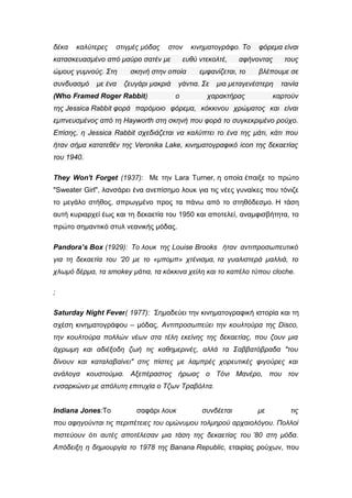 δέκα καλύτερες στιγμές μόδας στον κινηματογράφο. Το φόρεμα είναι
κατασκευασμένο από μαύρο σατέν με ευθύ ντεκολτέ, αφήνοντας τους
ώμους γυμνούς. Στη σκηνή στην οποία εμφανίζεται, το βλέπουμε σε
συνδυασμό με ένα ζευγάρι μακριά γάντια. Σε μια μεταγενέστερη ταινία
(Who Framed Roger Rabbit) ο χαρακτήρας καρτούν
της Jessica Rabbit φορά παρόμοιο φόρεμα, κόκκινου χρώματος και είναι
εμπνευσμένος από τη Hayworth στη σκηνή που φορά το συγκεκριμένο ρούχο.
Επίσης, η Jessica Rabbit σχεδιάζεται να καλύπτει το ένα της μάτι, κάτι που
ήταν σήμα κατατεθέν της Veronika Lake, κινηματογραφικό icon της δεκαετίας
του 1940.
They Won't Forget (1937): Με την Lara Turner, η οποία έπαιξε το πρώτο
"Sweater Girl", λανσάρει ένα ανεπίσημο λουκ για τις νέες γυναίκες που τόνιζε
το μεγάλο στήθος, σπρωγμένο προς τα πάνω από το στηθόδεσμο. Η τάση
αυτή κυριαρχεί έως και τη δεκαετία του 1950 και αποτελεί, αναμφισβήτητα, το
πρώτο σημαντικό στυλ νεανικής μόδας.
Pandora’s Box (1929): To λουκ της Louise Brooks ήταν αντιπροσωπευτικό
για τη δεκαετία του ’20 με το «μπομπ» χτένισμα, τα γυαλιστερά μαλλιά, το
χλωμό δέρμα, τα smokey μάτια, τα κόκκινα χείλη και το καπέλο τύπου cloche.
;
Saturday Night Fever( 1977): Σημαδεύει την κινηματογραφική ιστορία και τη
σχέση κινηματογράφου – μόδας. Αντιπροσωπεύει την κουλτούρα της Disco,
την κουλτούρα πολλών νέων στα τέλη εκείνης της δεκαετίας, που ζουν μια
άχρωμη και αδιέξοδη ζωή τις καθημερινές, αλλά τα Σαββατόβραδα "του
δίνουν και καταλαβαίνει" στις πίστες με λαμπρές χορευτικές φιγούρες και
ανάλογα κουστούμια. Αξεπέραστος ήρωας ο Τόνι Μανέρο, που τον
ενσαρκώνει με απόλυτη επιτυχία ο Τζων Τραβόλτα.
Indiana Jones:Το σαφάρι λουκ συνδέεται με τις
που αφηγούνται τις περιπέτειες του ομώνυμου τολμηρού αρχαιολόγου. Πολλοί
πιστεύουν ότι αυτές αποτέλεσαν μια τάση της δεκαετίας του ’80 στη μόδα.
Απόδειξη η δημιουργία το 1978 της Banana Republic, εταιρίας ρούχων, που
 