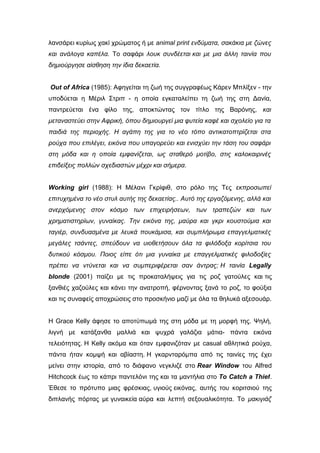 λανσάρει κυρίως χακί χρώματος ή με animal print ενδύματα, σακάκια με ζώνες
και ανάλογα καπέλα. Το σαφάρι λουκ συνδέεται και με μια άλλη ταινία που
δημιούργησε αίσθηση την ίδια δεκαετία.
Out of Africa (1985): Αφηγείται τη ζωή της συγγραφέως Κάρεν Μπλίξεν - την
υποδύεται η Μέριλ Στριπ - η οποία εγκαταλείπει τη ζωή της στη Δανία,
παντρεύεται ένα φίλο της, αποκτώντας τον τίτλο της Βαρόνης, και
μεταναστεύει στην Αφρική, όπου δημιουργεί μια φυτεία καφέ και σχολείο για τα
παιδιά της περιοχής. Η αγάπη της για το νέο τόπο αντικατοπτρίζεται στα
ρούχα που επιλέγει, εικόνα που υπαγορεύει και ενισχύει την τάση του σαφάρι
στη μόδα και η οποία εμφανίζεται, ως σταθερό μοτίβο, στις καλοκαιρινές
επιδείξεις πολλών σχεδιαστών μέχρι και σήμερα.
Working girl (1988): Η Μέλανι Γκρίφιθ, στο ρόλο της Τες εκπροσωπεί
επιτυχημένα το νέο στυλ αυτής της δεκαετίας.. Αυτό της εργαζόμενης, αλλά και
ανερχόμενης στον κόσμο των επιχειρήσεων, των τραπεζών και των
χρηματιστηρίων, γυναίκας. Την εικόνα της, μαύρα και γκρι κουστούμια και
ταγιέρ, συνδυασμένα με λευκά πουκάμισα, και συμπλήρωμα επαγγελματικές
μεγάλες τσάντες, σπεύδουν να υιοθετήσουν όλα τα φιλόδοξα κορίτσια του
δυτικού κόσμου. Ποιος είπε ότι μια γυναίκα με επαγγελματικές φιλοδοξίες
πρέπει να ντύνεται και να συμπεριφέρεται σαν άντρας; Η ταινία Legally
blonde (2001) παίζει με τις προκαταλήψεις για τις ροζ γατούλες και τις
ξανθιές χαζούλες και κάνει την ανατροπή, φέρνοντας ξανά το ροζ, το φούξια
και τις συναφείς αποχρώσεις στο προσκήνιο μαζί με όλα τα θηλυκά αξεσουάρ.
H Grace Kelly άφησε το αποτύπωμά της στη μόδα με τη μορφή της. Ψηλή,
λιγνή με κατάξανθα μαλλιά και ψυχρά γαλάζια μάτια- πάντα εικόνα
τελειότητας. H Kelly ακόμα και όταν εμφανιζόταν με casual αθλητικά ρούχα,
πάντα ήταν κομψή και αβίαστη. Η γκαρνταρόμπα από τις ταινίες της έχει
μείνει στην ιστορία, από το διάφανο νεγκλιζέ στο Rear Window του Alfred
Hitchcock έως το κάπρι παντελόνι της και τα μαντήλια στο To Catch a Thief.
Έθεσε το πρότυπο μιας φρέσκιας, υγιούς εικόνας, αυτής του κοριτσιού της
διπλανής πόρτας με γυναικεία αύρα και λεπτή σεξουαλικότητα. Το μακιγιάζ
 