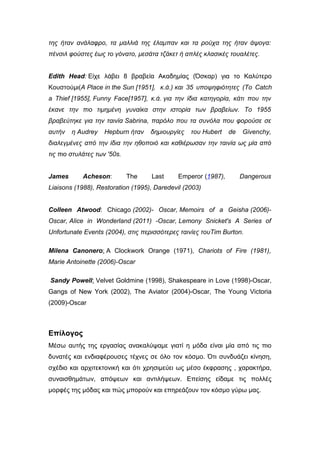 της ήταν ανάλαφρο, τα μαλλιά της έλαμπαν και τα ρούχα της ήταν άψογα:
πένσιλ φούστες έως το γόνατο, μεσάτα τζάκετ ή απλές κλασικές τουαλέτες.
Edith Head: Είχε λάβει 8 βραβεία Ακαδημίας (Όσκαρ) για το Καλύτερο
Κουστούμι(A Place in the Sun [1951], κ.ά.) και 35 υποψηφιότητες (To Catch
a Thief [1955], Funny Face[1957], κ.ά. για την ίδια κατηγορία, κάτι που την
έκανε την πιο τιμημένη γυναίκα στην ιστορία των βραβείων. Το 1955
βραβεύτηκε για την ταινία Sabrina, παρόλο που τα συνόλα που φορούσε σε
αυτήν η Audrey Hepburn ήταν δημιουργίες του Hubert de Givenchy,
διαλεγμένες από την ίδια την ηθοποιό και καθιέρωσαν την ταινία ως μία από
τις πιο στυλάτες των '50s.
James Acheson: The Last Emperor (1987), Dangerous
Liaisons (1988), Restoration (1995), Daredevil (2003)
Colleen Atwood: Chicago (2002)- Oscar, Memoirs of a Geisha (2006)-
Oscar, Alice in Wonderland (2011) -Oscar, Lemony Snicket's A Series of
Unfortunate Events (2004), στις περισσότερες ταινίες τουTim Burton.
Milena Canonero: A Clockwork Orange (1971), Chariots of Fire (1981),
Marie Antoinette (2006)-Oscar
Sandy Powell: Velvet Goldmine (1998), Shakespeare in Love (1998)-Oscar,
Gangs of New York (2002), The Aviator (2004)-Oscar, The Young Victoria
(2009)-Oscar
Επίλογος
Μέσω αυτής της εργασίας ανακαλύψαμε γιατί η μόδα είναι μία από τις πιο
δυνατές και ενδιαφέρουσες τέχνες σε όλο τον κόσμο. Ότι συνδυάζει κίνηση,
σχέδιο και αρχιτεκτονική και ότι χρησιμεύει ως μέσο έκφρασης , χαρακτήρα,
συναισθημάτων, απόψεων και αντιλήψεων. Επείσης είδαμε τις πολλές
μορφές της μόδας και πώς μπορούν και επηρεάζουν τον κόσμο γύρω μας.
 