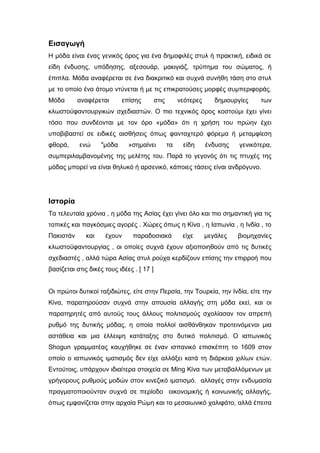 Εισαγωγή
Η μόδα είναι ένας γενικός όρος για ένα δημοφιλές στυλ ή πρακτική, ειδικά σε
είδη ένδυσης, υπόδησης, αξεσουάρ, μακιγιάζ, τρύπημα του σώματος, ή
έπιπλα. Μόδα αναφέρεται σε ένα διακριτικό και συχνά συνήθη τάση στο στυλ
με το οποίο ένα άτομο ντύνεται ή με τις επικρατούσες μορφές συμπεριφοράς.
Μόδα αναφέρεται επίσης στις νεότερες δημιουργίες των
κλωστοϋφαντουργικών σχεδιαστών. Ο πιο τεχνικός όρος κοστούμι έχει γίνει
τόσο που συνδέονται με τον όρο «μόδα» ότι η χρήση του πρώην έχει
υποβιβαστεί σε ειδικές αισθήσεις όπως φανταχτερό φόρεμα ή μεταμφίεση
φθορά, ενώ "μόδα »σημαίνει τα είδη ένδυσης γενικότερα,
συμπεριλαμβανομένης της μελέτης του. Παρά το γεγονός ότι τις πτυχές της
μόδας μπορεί να είναι θηλυκό ή αρσενικό, κάποιες τάσεις είναι ανδρόγυνο.
Ιστορία
Τα τελευταία χρόνια , η μόδα της Ασίας έχει γίνει όλο και πιο σημαντική για τις
τοπικές και παγκόσμιες αγορές . Χώρες όπως η Κίνα , η Ιαπωνία , η Ινδία , το
Πακιστάν και έχουν παραδοσιακά είχε μεγάλες βιομηχανίες
κλωστοϋφαντουργίας , οι οποίες συχνά έχουν αξιοποιηθούν από τις δυτικές
σχεδιαστές , αλλά τώρα Ασίας στυλ ρούχα κερδίζουν επίσης την επιρροή που
βασίζεται στις δικές τους ιδέες . [ 17 ]
Οι πρώτοι δυτικοί ταξιδιώτες, είτε στην Περσία, την Τουρκία, την Ινδία, είτε την
Κίνα, παρατηρούσαν συχνά στην απουσία αλλαγής στη μόδα εκεί, και οι
παρατηρητές από αυτούς τους άλλους πολιτισμούς σχολίασαν τον απρεπή
ρυθμό της δυτικής μόδας, η οποία πολλοί αισθάνθηκαν προτεινόμενοι μια
αστάθεια και μια έλλειψη κατάταξης στο δυτικό πολιτισμό. Ο ιαπωνικός
Shogun γραμματέας καυχήθηκε σε έναν ισπανικό επισκέπτη το 1609 στον
οποίο ο ιαπωνικός ιματισμός δεν είχε αλλάξει κατά τη διάρκεια χιλίων ετών.
Eντούτοις, υπάρχουν ιδιαίτερα στοιχεία σε Ming Κίνα των μεταβαλλόμενων με
γρήγορους ρυθμούς μοδών στον κινεζικό ιματισμό. αλλαγές στην ενδυμασία
πραγματοποιούνταν συχνά σε περίοδο οικονομικής ή κοινωνικής αλλαγής,
όπως εμφανίζεται στην αρχαία Ρώμη και το μεσαιωνικό χαλιφάτο, αλλά έπειτα
 