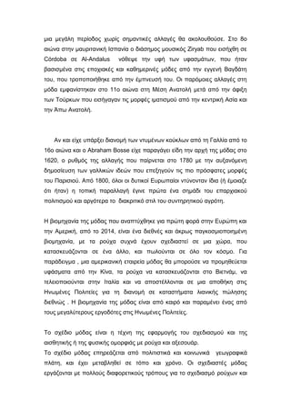 μια μεγάλη περίοδος χωρίς σημαντικές αλλαγές θα ακολουθούσε. Στο 8ο
αιώνα στην μαυριτανική Ισπανία ο διάσημος μουσικός Ziryab που εισήχθη σε
Córdoba σε Al-Andalus νόθεψε την υφή των υφασμάτων, που ήταν
βασισμένα στις εποχιακές και καθημερινές μόδες από την εγγενή Βαγδάτη
του, που τροποποιήθηκε από την έμπνευσή του. Οι παρόμοιες αλλαγές στη
μόδα εμφανίστηκαν στο 11ο αιώνα στη Μέση Ανατολή μετά από την άφιξη
των Τούρκων που εισήγαγαν τις μορφές ιματισμού από την κεντρική Ασία και
την Άπω Ανατολή.
Αν και είχε υπάρξει διανομή των ντυμένων κούκλων από τη Γαλλία από το
16ο αιώνα και ο Abraham Bosse είχε παραγάγει είδη την αρχή της μόδας στο
1620, ο ρυθμός της αλλαγής που παίρνεται στο 1780 με την αυξανόμενη
δημοσίευση των γαλλικών ιδεών που επεξηγούν τις πιο πρόσφατες μορφές
του Παρισιού. Από 1800, όλοι οι δυτικοί Ευρωπαίοι ντύνονταν ίδια (ή έμοιαζε
ότι ήταν) η τοπική παραλλαγή έγινε πρώτα ένα σημάδι του επαρχιακού
πολιτισμού και αργότερα το διακριτικό στιλ του συντηρητικού αγρότη.
H βιομηχανία της μόδας που αναπτύχθηκε για πρώτη φορά στην Ευρώπη και
την Αμερική, από το 2014, είναι ένα διεθνές και άκρως παγκοσμιοποιημένη
βιομηχανία, με τα ρούχα συχνά έχουν σχεδιαστεί σε μια χώρα, που
κατασκευάζονται σε ένα άλλο, και πωλούνται σε όλο τον κόσμο. Για
παράδειγμα , μια αμερικανική εταιρεία μόδας θα μπορούσε να προμηθεύεται
υφάσματα από την Κίνα, τα ρούχα να κατασκευάζονται στο Βιετνάμ, να
τελειοποιούνται στην Ιταλία και να αποστέλλονται σε μια αποθήκη στις
Ηνωμένες Πολιτείες για τη διανομή σε καταστήματα λιανικής πώλησης
διεθνώς . Η βιομηχανία της μόδας είναι από καιρό και παραμένει ένας από
τους μεγαλύτερους εργοδότες στις Ηνωμένες Πολιτείες.
Το σχέδιο μόδας είναι η τέχνη της εφαρμογής του σχεδιασμού και της
αισθητικής ή της φυσικής ομορφιάς με ρούχα και αξεσουάρ.
Το σχέδιο μόδας επηρεάζεται από πολιτιστικά και κοινωνικά γεωγραφικά
πλάτη, και έχει μεταβληθεί σε τόπο και χρόνο. Οι σχεδιαστές μόδας
εργάζονται με πολλούς διαφορετικούς τρόπους για το σχεδιασμό ρούχων και
 