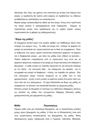 αξεσουάρ. Και, λόγω του χρόνου που απαιτείται για να βγει ένα ένδυμα στην
αγορά, οι σχεδιαστές θα πρέπει κατά καιρούς να προβλέπουν τις πιθανών
μεταβαλλόμενες προτιμήσεις των καταναλωτών.
Μερικά ρούχα κατασκευάζονται ειδικά για ένα άτομο, όπως στην περίπτωση
της haute couture ή προσαρμόζονται κατά παραγγελία . Σήμερα, τα
περισσότερα ρούχα είναι σχεδιασμένα για τη μαζική αγορά, κυρίως
περιστασιακή και τη φθορά της καθημερινότητας.
‘’Θύμα της μόδας’’
Οι Σύγχρονοι Δυτικοί έχουν ένα μεγάλο αριθμό των διαθέσιμων ιδεών στην
επιλογή των ρούχων τους . Το κάθε ένα άτομο ένα επιλέγει να φορέσει ότι
μπορεί να αντανακλά την προσωπικότητα και τα δικά του συμφέροντα . Όταν
οι άνθρωποι που έχουν υψηλή πολιτιστική κατάσταση αρχίσουν να φορούν
νέα ή διαφορετικά ρούχα , μια τάση της μόδας είναι πιθανό να ξεκινήσει .
Πολλοί άνθρωποι επηρεάζονται από το προσωπικό τους στυλ και να
αρχίσουν φορώντας παρόμοιο στυλ ρούχα με άτομα εξουσίας από σεβασμό ή
θαυμασμό . Η μόδα μπορεί να ποικίλλει σημαντικά σε μια κοινωνία ανάλογα
με την ηλικία , την κοινωνική τάξη , την παραγωγή, την εργασία , και τη
γεωγραφία και μπορεί να διαφέρουν , επίσης, την πάροδο του χρόνου . Εάν
ένα ηλικιωμένο άτομο ντύνεται σύμφωνα με τη μόδα που οι νέοι
χρησιμοποιούν , αυτός ή αυτή μπορεί να φαίνεται γελοία στα μάτια τόσο των
νέων όσο και των ηλικιωμένων . Οι όροι fashionista και θύμα της μόδας να
αναφέρονται σε κάποιον που ακολουθεί δουλικά τις τρέχουσες μόδες .
Κάποιος μπορεί να θεωρήσει το σύστημα των αθλητικών διάφορους τρόπους
ως γλώσσα της μόδας που ενσωματώνει διάφορες δηλώσεις μόδας
χρησιμοποιώντας μια γραμματική της μόδας .
Μόδα Παγκοσμίως
Σήμερα μόδα είναι μια παγκόσμια βιομηχανία, και οι περισσότερες μεγάλες
χώρες έχουν βιομηχανία της μόδας. Η Κίνα και το Μπαγκλαντές είναι από
τους μεγαλύτερους κατασκευαστές της βιομηχανίας της μόδας. Άλλες
αξιοσημείωτες χώρες παραγωγής είναι η Γερμανία, Ινδονησία, Μαλαισία,
 