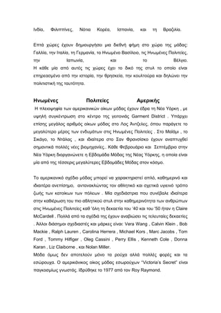 Ινδία, Φιλιππίνες, Νότια Κορέα, Ισπανία, και τη Βραζιλία.
Επτά χώρες έχουν δημιουργήσει μια διεθνή φήμη στο χώρο της μόδας:
Γαλλία, την Ιταλία, τη Γερμανία, το Ηνωμένο Βασίλειο, τις Ηνωμένες Πολιτείες,
την Ιαπωνία, και το Βέλγιο.
Η κάθε μία από αυτές τις χώρες έχει το δικό της στυλ το οποίο είναι
επηρεασμένο από την ιστορία, την θρησκεία, την κουλτούρα και δηλώνει την
πολιτιστική της ταυτότητα.
Ηνωμένες Πολιτείες Αμερικής
Η πλειοψηφία των αμερικανικών οίκων μόδας έχουν έδρα τη Νέα Υόρκη , με
υψηλή συγκέντρωση στο κέντρο της γειτονιάς Garment District . Υπάρχει
επίσης μεγάλος αριθμός οίκων μόδας στο Λος Άντζελες, όπου παράγετε το
μεγαλύτερο μέρος των ενδυμάτων στις Ηνωμένες Πολιτείες . Στο Μαϊάμι , το
Σικάγο, το Ντάλας , και ιδιαίτερα στο Σαν Φρανσίσκο έχουν αναπτυχθεί
σημαντικά πολλές νέες βιομηχανίες.. Κάθε Φεβρουάριο και Σεπτέμβριο στην
Νέα Υόρκη διοργανώνετε η Εβδομάδα Μόδας της Νέας Υόρκης, η οποία είναι
μία από της τέσσερις μεγαλύτερες Εβδομάδες Μόδας στον κόσμο.
Το αμερικανικό σχέδιο μόδας μπορεί να χαρακτηριστεί απλό, καθημερινό και
ιδιαιτέρα ανεπίσημο, αντανακλώντας τον αθλητικό και σχετικά υγιεινό τρόπο
ζωής των κατοίκων των πόλεων . Μία σχεδιάστρια που συνέβαλε ιδιαίτερα
στην καθιέρωση του πιο αθλητικού στυλ στην καθημερινότητα των ανθρώπων
στις Ηνωμένες Πολιτείες καθ 'όλη τη δεκαετία του ‘40 και του '50 ήταν η Claire
McCardell . Πολλά από τα σχέδιά της έχουν αναβιώσει τις τελευταίες δεκαετίες
. Άλλοι διάσημοι σχεδιαστές και μάρκες είναι: Vera Wang , Calvin Klein , Bob
Mackie , Ralph Lauren , Carolina Herrera , Michael Kors , Marc Jacobs , Tom
Ford , Tommy Hilfiger , Oleg Cassini , Perry Ellis , Kenneth Cole , Donna
Karan , Liz Claiborne , και Nolan Miller.
Μόδα όμως δεν αποτελούν μόνο τα ρούχα αλλά πολλές φορές και τα
εσώρουχα. Ο αμερικάνικος οίκος μόδας εσωρούχων “Victoria’s Secret” είναι
παγκοσμίως γνωστός. Ιδρύθηκε το 1977 από τον Roy Raymond.
 