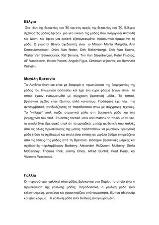 Βέλγιο
Στα τέλη της δεκαετίας του '80 και στις αρχές της δεκαετίας του '90, Βέλγεoι
σχεδιαστές μόδας έφεραν μια νέα εικόνα της μόδας που αναμιγνύει Ανατολή
και Δύση, και έφερε μια αρκετά εξατομικευμένο, προσωπικό όραμα για τη
μόδα. Ο γνωστοί Βέλγοι σχεδιαστές είναι οι Maison Martin Margiela, Ann
Demeulemeester, Dries Van Noten, Dirk Bikkembergs, Dirk Van Saene,
Walter Van Beirendonck, Raf Simons, Tim Van Steenbergen, Peter Πιλότος,
AF Vandevorst, Bruno Pieters, Angelo Figus, Christian Wijnants, και Bernhard
Wilhelm.
Μεγάλη Βρετανία
Το Λονδίνο ήταν και είναι με διαφορά η πρωτεύουσα της βιομηχανίας της
μόδας του Ηνωμένου Βασιλείου και έχει ένα ευρύ φάσμα ξένων στυλ τα
οποία έχουν ενσωματωθεί με σύγχρονη βρετανική μόδα.. Το τυπικό,
βρετανικό σχέδιο είναι έξυπνο, αλλά καινοτόμο. Πρόσφατα έχει γίνει πιο
αντισυμβατικό, συνδυάζοντας το παραδοσιακό στυλ με σύγχρονες τεχνικές.
Το “vintage” στυλ παίζει σημαντικό ρόλο στη βρετανική μόδα και στη
βιομηχανία του στυλ. Στυλίστες τακτικά «mix and match» το παλιό με το νέο,
το οποίο δίνει βρετανικό στυλ ότι το μοναδικό, μποέμ αισθητική που πολλές
από τις άλλες πρωτεύουσες της μόδας προσπαθούν να μιμηθούν. Ιρλανδική
μόδα (τόσο το σχεδιασμό και στυλ) είναι επίσης σε μεγάλο βαθμό επηρεάζεται
από τις τάσεις της μόδας από τη Βρετανία. Διάσημοι βρετανικές μάρκες και
σχεδιαστές περιλαμβάνουν Burberry, Alexander McQueen, Mulberry, Stella
McCartney, Thomas Pink, Jimmy Choo, Alfred Dunhill, Fred Perry, και
Vivienne Westwood.
Γαλλία
Οι περισσότεροι γαλλικοί οίκοι μόδας βρίσκονται στο Παρίσι, το οποίο είναι η
πρωτεύουσα της γαλλικής μόδας. Παραδοσιακά, η γαλλική μόδα είναι
εκλεπτυσμένη, μοντέρνα και χαρακτηρίζετε από κομψότητα, έξυπνα αξεσουάρ
και φίνο κόψιμο. Η γαλλική μόδα είναι διεθνώς αναγνωρισμένη.
 