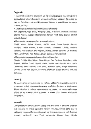 Γερμανία
Η γερμανικά μόδα είναι φημισμένη για τις κομψές γραμμές της, καθώς και το
αντισυμβατικό νέο σχέδιο και τη μεγάλη ποικιλία των μορφών. Το κέντρο της
είναι το Βερολίνο, ενώ στο Ντίσελντορφ γίνονται οι μεγαλύτερες εμπορικές
εκθέσεις με Idego.
● Παγκοσμίως αναγνωρισμένοι Γερμανοί σχεδιαστές:
Karl Lagerfeld, Hugo Boss, Wolfgang Joop, Jil Sander, Michael Michalsky,
Etienne Aigner, Rudolph Moshammer, Torsten Amft, Willy Bogner, Rudolf,
and Adi Dassler.
● Παγκοσμίως αναγνωρισμένες γερμανικές φίρμες:
BOSS, adidas, PUMA, Escada, JOOP!, MCM, Bruno Banani, Sander,
Triumph, Talbot Runhof, Kaviar Gauche, Schiesser, Closed, Reusch,
Valisere, Jack Wolfskin, Ulla Popken, Buffalo, Rohde, Zalando, Dr. Martens,
P&C, Marc O'Polo, Tom Tailor, s.Oliver, Esprit, and Wunderkind.
● Παγκοσμίως αναγνωρισμένα μοντέλα της Γερμανίας:
Claudia Schiffer, Heidi Klum, Diane Kruger, Eva Padberg, Toni Garrn, Julia
Stegner, Kirsten Dunst, Tatjana Patitz, Manon von Gerkan, Nico, Uschi
Obermaier, Lena Gercke, Sara Nuru, Barbara Meier, Nadja Auermann,
Claudia Ciesla, Aslı Bayram, Shermine Shahrivar, Evelyn Sharma, and Nico
Schwanz.
Ιταλική
Το Μιλάνο είναι η πρωτεύουσα της ιταλικής μόδας. Τα περισσότερα από τα
μεγαλύτερα ιταλικά couturiers βρίσκονται στη Ρώμη. Ωστόσο, το Μιλάνο και η
Φλωρεντία είναι οι ιταλικές πρωτεύουσες της μόδας, και είναι ο εκθεσιακός
χώρος για τις συλλογές ιταλικής μόδας. Η ιταλική μόδα διαθέτει καθημερινή
κομψότητα..
Ιαπωνία
Οι περισσότεροι Ιάπωνες οίκους μόδας είναι στο Τόκιο. Η ιαπωνική εμφάνιση
είναι χαλαρή τα έντονα χρώματα παίζουν πρωταγωνιστικό ρόλο ενώ τα
υφάσματα χαρακτηρίζονται από ζοφερή και λεπτή και πλούσια υφή. Διάσημοι
Ιάπωνες σχεδιαστές είναι Yohji Yamamoto, Kenzo, Issey Miyake
 