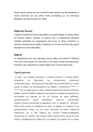 (αριστοτεχνική ιματίου και cut), και Comme des Garçons της Rei Kawakubo, ο
οποίος ανέπτυξε ένα νέο τρόπο κοπής (συγκρίσιμη με την καινοτομία
Madeleine Vionnet στα μέσα του 1930).
Σοβιετική Ένωση
H μόδα στη Σοβιετική Ένωση ακολούθησε σε μεγάλο βαθμό τις γενικές τάσεις
του δυτικού κόσμου. Ωστόσο, το κράτους έχει τη σοσιαλιστική ιδεολογία
σταθερά moderated και επηρεασμένη από αυτές τις τάσεις. Επιπλέον, οι
ελλείψεις καταναλωτικών αγαθών σημαίνουν ότι το ευρύ κοινό δεν έχει άμεση
πρόσβαση σε προ-made μόδας.
Ελβετία
Οι περισσότεροι από τους ελβετικούς οίκους μόδας είναι Zürich.Tο Ελβετικό
στυλ είναι απλό κομψό και πολυτελές με μια μικρή πινελιά εκκεντρικότητας.
Επιπλέον, έχει επηρεαστεί σε μεγάλο βαθμό από τη σκηνή dance club.
Υψηλή ραπτική
O όρος για «υψηλής ραπτικής» ή «υψηλή ραπτική» ή «υψηλή μόδα»)
αναφέρεται στη δημιουργία της αποκλειστικής παραγγελία
τοποθετηθεί ρούχα . Υψηλή ραπτική είναι μόδα που κατασκευάζεται με το χέρι
(χωρίς τη χρήση των ραπτομηχανών και sergers / overlockers) [ παραπομπή που
απαιτείται ]
από την αρχή μέχρι το τέλος, κατασκευασμένο από υψηλής ποιότητας,
ακριβά, συχνά ασυνήθιστη υφάσματα και ραμμένα με εξαιρετική προσοχή στη
λεπτομέρεια και τελείωσε με τον πιο έμπειρο και ικανό μοδίστρες,
χρησιμοποιώντας συχνά χρονοβόρα, χέρι-που εκτελέστηκαν
τεχνικές. Couture κυριολεκτικά μεταφράζεται από τα γαλλικά ως "ραπτική»,
αλλά μπορεί επίσης να αναφέρεται σε μόδα, το ράψιμο, ή κεντήματα [ 1 ],
και
χρησιμοποιείται επίσης ως μια κοινή σύντμηση της haute couture και
παραπέμπει για το ίδιο πράγμα στο πνεύμα. [ 2 ]
Haute μεταφράζεται
κυριολεκτικά σε "υψηλό". Ένα ένδυμα haute couture γίνεται συχνά για έναν
πελάτη, προσαρμοσμένες ειδικά για τις μετρήσεις του χρήστη και τη στάση
 