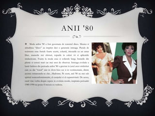 ANII '80
    Moda anilor '80 a fost guvernata de curentul disco. Muzica si
atitudinea “disco” au inspirat deci o generatie intreaga. Piesele de
rezistenta erau fustele foarte scurte, colantii, tricourile cu un umar
liber, manecile trei sferturi, topurile in culori vii si aplicatiile
stralucitoare. Foarte la moda erau si colierele lungi, bratarile din
plastic si cerceii mari cat mai usor de observat. Intreaga evolutie a
lumii fashion din perioada anilor '80 a gravitat in jurul unor simboluri
care au dat “tonul” atat in show-bizz cat si in vestimentatie, dintre
acestea remarcandu-se clar....Madonna. Pe scurt, anii '80 au stat sub
spiritul nonconformismului, al curajului si al expansivitatii. De aceea,
cand vine vorba despre repere in evolutia modei, inspiratia perioadei
1980-1990 nu poate fi trecuta cu vederea.
 