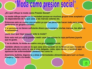 _*Moda como presion social*_ ¿En qué influye la moda como Presión Social? La moda influye mucho en la sociedad porque en muchos grupos eres aceptado o no dependiendo de lo que uses y las marcas colores etc. Entonces esto se vuelve una presión ya que las personas hacen todo para poder pertenecer en grupos sociales. Y si personas no tienen suficiente dinero para comprar ciertas marcas, les afecta a el autoestima. ¿está bien que haya presión ante la moda? Esto esta mal ya que tu puedes vestir usas los colores la ropa perfumes joyería que te guste. Y no te afecte, la moda se vuelve una gran presión social. También afecta no solo en lo que usas sino también en tu físico ya que no solo es lo que usas sino como te ves si eres delgada, rubia, ojos claros, y también aquí aparecen las enfermedades alimenticias como la: Anorexia, bulimia, bigorexia y otras enfermedades alimenticias para lucir un buen cuerpo y “estar a la moda”. 