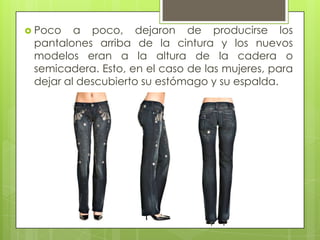  Poco
a poco, dejaron de producirse los
pantalones arriba de la cintura y los nuevos
modelos eran a la altura de la cadera o
semicadera. Esto, en el caso de las mujeres, para
dejar al descubierto su estómago y su espalda.