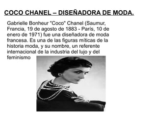 COCO CHANEL – DISEÑADORA DE MODA.
Gabrielle Bonheur "Coco" Chanel (Saumur,
Francia, 19 de agosto de 1883 - París, 10 de
enero de 1971) fue una diseñadora de moda
francesa. Es una de las figuras míticas de la
historia moda, y su nombre, un referente
internacional de la industria del lujo y del
feminismo
 