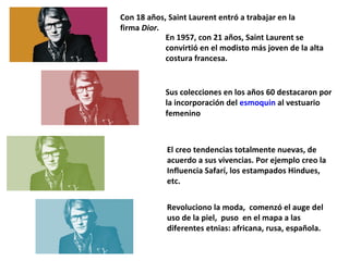Con 18 años, Saint Laurent entró a trabajar en la
firma Dior.
En 1957, con 21 años, Saint Laurent se
convirtió en el modisto más joven de la alta
costura francesa.

Sus colecciones en los años 60 destacaron por
la incorporación del esmoquin al vestuario
femenino

El creo tendencias totalmente nuevas, de
acuerdo a sus vivencias. Por ejemplo creo la
Influencia Safarí, los estampados Hindues,
etc.
Revoluciono la moda, comenzó el auge del
uso de la piel, puso en el mapa a las
diferentes etnias: africana, rusa, española.

 