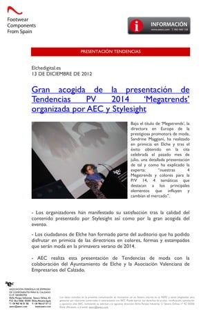 Los datos incluidos en la presente comunicación se incorporan en un fichero inscrito en la AEPD y serán empleados para
gestionar sus relaciones comerciales o contractuales con AEC. Puede ejercer sus derechos de acceso, rectificación, cancelación
y oposición ante AEC, remitiendo su solicitud a la siguiente dirección, Elche Parque Industrial, C/ Severo Ochoa, nº 42, 03203
Elche (Alicante), o al email: aeecc@aeecc.com
PRESENTACIÓN TENDENCIAS
Elchedigital.es
13 DE DICIEMBRE DE 2012
Gran acogida de la presentación de
Tendencias PV 2014 ‘Megatrends’
organizada por AEC y Stylesight
Bajo el título de ‘Megatrends’, la
directora en Europa de la
prestigiosa promotora de moda,
Sandrine Maggiani, ha realizado
en primicia en Elche y tras el
éxito obtenido en la cita
celebrada el pasado mes de
julio, una detallada presentación
de tal y como ha explicado la
experta: “nuestras 4
Megatrends y colores para la
P/V 14, 4 temáticas que
destacan a los principales
elementos que influyen y
cambian el mercado”.
- Los organizadores han manifestado su satisfacción tras la calidad del
contenido presentado por Stylesight así como por la gran acogida del
evento.
- Los ciudadanos de Elche han formado parte del auditorio que ha podido
disfrutar en primicia de las directrices en colores, formas y estampados
que serán moda en la primavera verano de 2014.
- AEC realiza esta presentación de Tendencias de moda con la
colaboración del Ayuntamiento de Elche y la Asociación Valenciana de
Empresarios del Calzado.
 