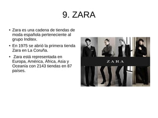 9. ZARA
● Zara es una cadena de tiendas de
moda española perteneciente al
grupo Inditex.
● En 1975 se abrió la primera tienda
Zara en La Coruña.
● Zara está representada en
Europa, América, África, Asia y
Oceanía con 2143 tiendas en 87
países.
 