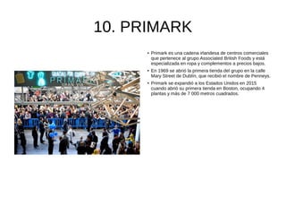 10. PRIMARK
● Primark es una cadena irlandesa de centros comerciales
que pertenece al grupo Associated British Foods y está
especializada en ropa y complementos a precios bajos.
● En 1969 se abrió la primera tienda del grupo en la calle
Mary Street de Dublín, que recibió el nombre de Penneys.
● Primark se expandió a los Estados Unidos en 2015
cuando abrió su primera tienda en Boston, ocupando 4
plantas y más de 7 000 metros cuadrados.
 