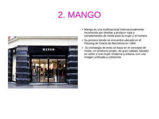 2. MANGO
● Mango es una multinacional internacionalmente
reconocida por diseñar y producir ropa y
complementos de moda para la mujer y el hombre.
●
Su primera tienda se encuentra ubicada en el
Passeig de Gràcia de Barcelona en 1984.
●
Su estrategia de éxito se basa en el concepto de
moda. Un producto propio, de gran calidad, basado
en vestir a una mujer moderna y urbana, con una
imagen unificada y coherente.
 