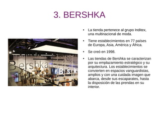 3. BERSHKA
● La tienda pertenece al grupo Inditex,
una multinacional de moda.
● Tiene establecimientos en 77 países
de Europa, Asia, América y África.
● Se creó en 1998.
● Las tiendas de Bershka se caracterizan
por su emplazamiento estratégico y su
arquitectura. Los establecimientos se
convierten en espacios vanguardistas,
amplios y con una cuidada imagen que
abarca, desde sus escaparates, hasta
la disposición de las prendas en su
interior.
 