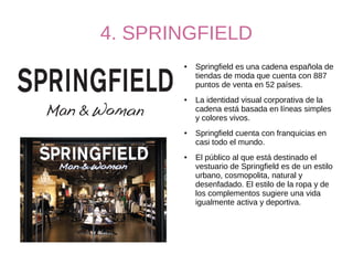 4. SPRINGFIELD
● Springfield es una cadena española de
tiendas de moda que cuenta con 887
puntos de venta en 52 países.
● La identidad visual corporativa de la
cadena está basada en líneas simples
y colores vivos.
● Springfield cuenta con franquicias en
casi todo el mundo.
● El público al que está destinado el
vestuario de Springfield es de un estilo
urbano, cosmopolita, natural y
desenfadado. El estilo de la ropa y de
los complementos sugiere una vida
igualmente activa y deportiva.
 