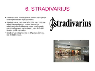 6. STRADIVARIUS
●
Stradivarius es una cadena de tiendas de ropa que
está englobada en el grupo Inditex.
● Stradivarius se creó en el año 1994 y en 1999 fue
adquirida por el Grupo Inditex, uno de los
principales distribuidores de moda en el mundo
con ocho formatos comerciales y más de 5.000
tiendas en 82 mercados.
● Stradivarius está presente en 57 países con una
red de 900 tiendas.
 
