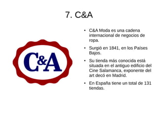 7. C&A
● C&A Moda es una cadena
internacional de negocios de
ropa.
● Surgió en 1841, en los Países
Bajos.
● Su tienda más conocida está
situada en el antiguo edificio del
Cine Salamanca, exponente del
art decó en Madrid.
● En España tiene un total de 131
tiendas.
 
