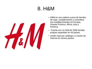 8. H&M
● H&M es una cadena sueca de tiendas
de ropa, complementos y cosmética
con establecimientos en Europa,
Oriente Próximo, África, Asia y
América.
●
Cuenta con un total de 2300 tiendas
propias repartidas en 44 países.
●
vende ropa por catálogo y a través de
Internet en ciertos países.
 