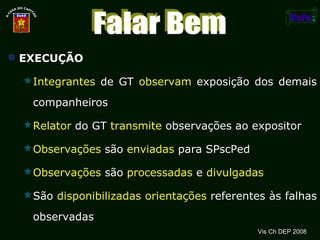EXECUÇÃO Integrantes  de GT  observam  exposição dos demais companheiros Relator  do GT  transmite  observações ao expositor Observações  são  enviadas  para SPscPed Observações  são  processadas  e  divulgadas São  disponibilizadas   orientações  referentes às falhas observadas Vis Ch DEP 2008 Falar Bem 