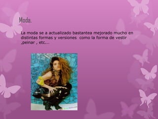 Moda.
La moda se a actualizado bastantea mejorado mucho en
distintas formas y versiones como la forma de vestir
,peinar , etc.…
 