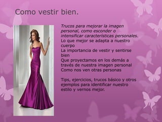 Como vestir bien.
            Trucos para mejorar la imagen
            personal, como esconder o
            intensificar características personales.
            Lo que mejor se adapta a nuestro
            cuerpo
            La importancia de vestir y sentirse
            bien
            Que proyectamos en los demás a
            través de nuestra imagen personal
            Como nos ven otras personas

            Tips, ejercicios, trucos básico y otros
            ejemplos para identificar nuestro
            estilo y vernos mejor.
 