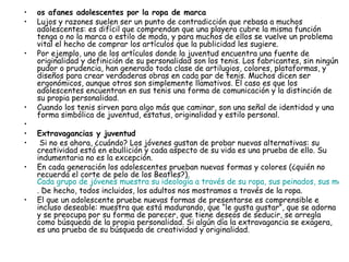 os afanes adolescentes por la ropa de marca  Lujos y razones suelen ser un punto de contradicción que rebasa a muchos adolescentes: es difícil que comprendan que una playera cubre la misma función tenga o no la marca o estilo de moda, y para muchos de ellos se vuelve un problema vital el hecho de comprar los artículos que la publicidad les sugiere.  Por ejemplo, uno de los artículos donde la juventud encuentra una fuente de originalidad y definición de su personalidad son los tenis. Los fabricantes, sin ningún pudor o prudencia, han generado toda clase de artilugios, colores, plataformas, y diseños para crear verdaderas obras en cada par de tenis. Muchos dicen ser ergonómicos, aunque otros son simplemente llamativos. El caso es que los adolescentes encuentran en sus tenis una forma de comunicación y la distinción de su propia personalidad.  Cuando los tenis sirven para algo más que caminar, son una señal de identidad y una forma simbólica de juventud, estatus, originalidad y estilo personal.     Extravagancias y juventud  Si no es ahora, ¿cuándo? Los jóvenes gustan de probar nuevas alternativas: su creatividad está en ebullición y cada aspecto de su vida es una prueba de ello. Su indumentaria no es la excepción.  En cada generación los adolescentes prueban nuevas formas y colores (¿quién no recuerda el corte de pelo de los Beatles?).  Cada grupo de jóvenes muestra su ideología a través de su ropa, sus peinados, sus maquillajes  . De hecho, todos incluidos, los adultos nos mostramos a través de la ropa.  El que un adolescente pruebe nuevas formas de presentarse es comprensible e incluso deseable: muestra que está madurando, que “le gusta gustar”, que se adorna y se preocupa por su forma de parecer, que tiene deseos de seducir, se arregla como búsqueda de la propia personalidad. Si algún día la extravagancia se exagera, es una prueba de su búsqueda de creatividad y originalidad.  