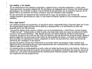    Los medios y las modas  En la adolescencia los cambios corporales, cognoscitivos y sociales aumentan, y cada joven tiene que hacer su propia adaptación. En esa época de búsqueda de sí mismos, los chicos eligen personajes y se orienten a copiar a los artistas de las películas, de un conjunto musical, de un deportista o un cantante de moda, etcétera, que son tomados como modelos.  En esa imitación los elementos más visibles son la ropa, los peinados y las formas de comportamiento aprendidas en casa, lo cual suele olvidarse cuando el chico encuentra nuevos modelos.     Pero ¿qué hacer?  Los cambios suelen ser paulatinos, el equilibrio entre responsabilidad y libertad debe ser fruto de innumerables negociaciones entre padres y adolescentes, y la vestimenta es sólo una pequeña parte de ese proceso.  Los padres deben tener mucho cuidado con cierta manipulación, e identificar ciertas frases: “Todos van así”. “Cómpramela: si sólo te pido una blusa (una cada vez, pues la semana entrante es otra y así sucesivamente). “ Me duelen los pies con estos zapatos, necesito unos nuevos”, etcétera, porque no se trata de dar todo sin reserva, sino de encontrar el punto medio. Muchos padres negocian con ellos acerca del costo de las prendas de marca, y ofrecen el costo básico de la prenda y el adolescente busca completar el costo con sus ahorros, como una forma de esfuerzo por conseguir lo que quiere.  Quizás los padres tienen que reflexionar y recordar sobre sus propias vidas, calibrar qué aspectos de la vestimenta de sus hijos adolescentes son convenientes y cómo pueden negociar algunos aspectos siendo flexibles.  La comunicación es indispensable en esto como en todas las áreas de la vida familiar. Platicar y conocer las motivaciones de la gente joven ayuda a los padres a entender por qué los chicos se visten así, y en estas conversaciones los adolescentes también pueden comprender algunas de las exigencias de sus progenitores. 