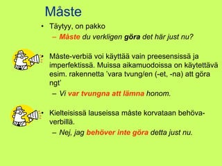 Måste
• Täytyy, on pakko
   – Måste du verkligen göra det här just nu?

• Måste-verbiä voi käyttää vain preesensissä ja
  imperfektissä. Muissa aikamuodoissa on käytettävä
  esim. rakennetta ’vara tvung/en (-et, -na) att göra
  ngt’
   – Vi var tvungna att lämna honom.

• Kielteisissä lauseissa måste korvataan behöva-
  verbillä.
   – Nej, jag behöver inte göra detta just nu.
 