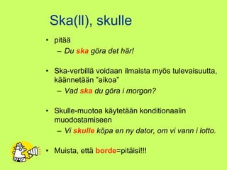Ska(ll), skulle
• pitää
   – Du ska göra det här!

• Ska-verbillä voidaan ilmaista myös tulevaisuutta,
  käännetään ”aikoa”
   – Vad ska du göra i morgon?

• Skulle-muotoa käytetään konditionaalin
  muodostamiseen
   – Vi skulle köpa en ny dator, om vi vann i lotto.

• Muista, että borde=pitäisi!!!
 