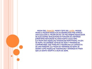 a moda (del francés, mode y éste del latín, modus, modo o medida) indica en su significado más amplio una elección o, mejor dicho, un mecanismo regulador de elecciones, realizadas en función de criterios subjetivos asociados al buen gusto colectivo.La moda son aquellas tendencias repetitivas, ya sea de ropa, accesorios, estilos de vida y maneras de comportarse, que marcan o modifican la conducta de una persona. La moda en términos de ropa, se define como aquellas tendencias y géneros en masa que la gente adopta o deja de usar.