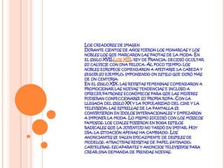 Los creadores de imagenDurante cientos de años fueron los monarcas y los nobles los que marcaron las pautas de la moda. En el siglo XVII,Luis XIII, rey de Francia, decidió ocultar su calvicie con una peluca. Al poco tiempo, los nobles europeos comenzaron a afeitarse la cabeza y seguir su ejemplo, imponiendo un estilo que duró más de un centuria.En el siglo XIX, las revistas femeninas comenzaron a promocionar las nuevas tendencias e incluso a ofrecer patrones económicos para que las mujeres pudieran confeccionarse su propia ropa. Con la llegada del siglo XX y la popularidad del cine y la televisión, las estrellas de la pantalla se convirtieron en ídolos internacionales y empezaron a imponer la moda. Lo mismo sucedió con los músicos famosos, los cuales pusieron en boga estilos radicales que la juventud no tardó en imitar. Hoy día, la situación apenas ha cambiado. Los anunciantes se valen eficazmente de desfiles de modelos, atractivas revistas de papel satinado, carteleras, escaparates y anuncios televisivos para crear una demanda de prendas nuevas.