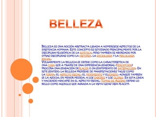 Belleza es una noción abstracta ligada a numerosos aspectos de la existencia humana. Este concepto es estudiado principalmente por la disciplina filosófica de la estética, pero también es abordado por otras disciplinas como la historia, la sociología y la psicología social.Vulgarmente la belleza se define como la característica de una cosa que a través de una experiencia sensorial (percepción) procura una sensación deplacer o un sentimiento de satisfacción. En este sentido, la belleza proviene de manifestaciones tales como la forma, el aspecto visual, el movimiento y elsonido, aunque también se la asocia, en menor medida, a los sabores y los olores. En esta línea y haciendo hincapié en el aspecto visual, Tomás de Aquino define lo bello como aquello que agrada a la vista (quae visa placet).BELLEZA