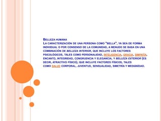 Belleza humanaLa caracterización de una persona como "bella", ya sea de forma individual o por consenso de la comunidad, a menudo se basa en una combinación de belleza interior, que incluye los factores psicológicos, tales como personalidad, inteligencia, gracia, simpatía, encanto, integridad, congruencia y elegancia, y belleza exterior (es decir, atractivo físico), que incluye factores físicos, tales como salud corporal, juventud, sensualidad, simetría y medianídad.