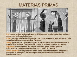 MATERIAS PRIMAS




•   La: usada sobre todo no inverno. Fiábana as mulleres (sobre todo as
    escravas) e despois tecíase.
•   Liño: o material téxtil máis antigo, de orixe vexetal e moi utilizado pola
    súa elasticidade, suavidade e frescura
•   Seda: produto orixinario de China e introducida no mundo romano a
    través dos árabes. Era un tecido caro, propio de crases podentes.
•   Algodón: moi utilizado no Exipto romano, pero temos pouca
    información del porque non soporta o paso do tempo.
•   Peles animais: nun principio eran unha vestimenta tosca propia de
    pastores e labregos, pero na época imperial convertíronse nun
    produto de luxo.
 