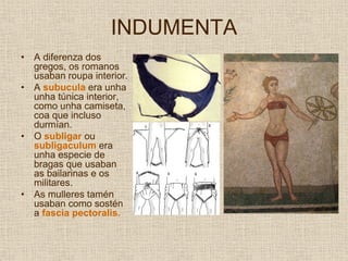 INDUMENTA
•   A diferenza dos
    gregos, os romanos
    usaban roupa interior.
•   A subucula era unha
    unha túnica interior,
    como unha camiseta,
    coa que incluso
    durmían.
•   O subligar ou
    subligaculum era
    unha especie de
    bragas que usaban
    as bailarinas e os
    militares.
•   As mulleres tamén
    usaban como sostén
    a fascia pectoralis.
 
