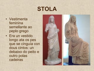 STOLA
• Vestimenta
  feminina
  semellante ao
  peplo grego
• Era un vestido
  longo ata os pes
  que se cinguía con
  dous cintos: un
  debaixo do peito e
  outro polas
  cadeiras
 