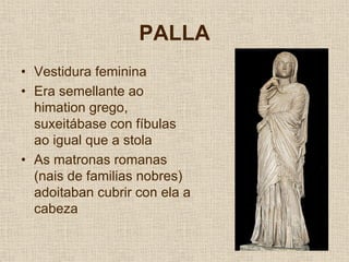 PALLA
• Vestidura feminina
• Era semellante ao
  himation grego,
  suxeitábase con fíbulas
  ao igual que a stola
• As matronas romanas
  (nais de familias nobres)
  adoitaban cubrir con ela a
  cabeza
 