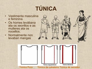 TÚNICA
• Vestimenta masculina
  e feminina.
• Os homes levábana
  ata os xeonllos e as
  mulleres ata os
  nocellos.
• Normalmente non
  levaban mangas




         Túnica Pura   Túnica de cabaleiro Túnica de senador
 