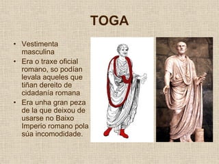 TOGA
• Vestimenta
  masculina
• Era o traxe oficial
  romano, so podían
  levala aqueles que
  tiñan dereito de
  cidadanía romana
• Era unha gran peza
  de la que deixou de
  usarse no Baixo
  Imperio romano pola
  súa incomodidade.
 