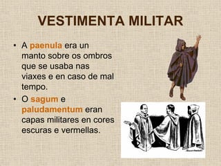 VESTIMENTA MILITAR
• A paenula era un
  manto sobre os ombros
  que se usaba nas
  viaxes e en caso de mal
  tempo.
• O sagum e
  paludamentum eran
  capas militares en cores
  escuras e vermellas.
 