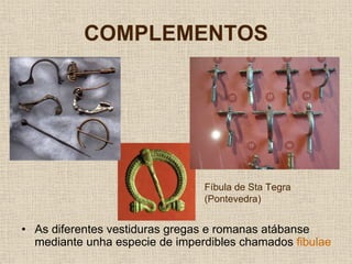 COMPLEMENTOS




                                Fíbula de Sta Tegra
                                (Pontevedra)


• As diferentes vestiduras gregas e romanas atábanse
  mediante unha especie de imperdibles chamados fibulae
 
