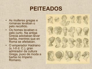 PEITEADOS
• As mulleres gregas e
  romanas levaban o
  pelo recollido.
• Os homes levaban o
  pelo curto. Na antiga
  Grecia adoitaban levar
  barba, mentres que en
  Roma se afeitaban.
• O emperador Hadriano
  (s. I-II d. C.), gran
  admirador da cultura
  Grega, puxo de moda a
  barba no Imperio
  Romano.
 