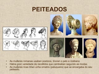 PEITEADOS




•   As mulleres romanas usaban postizos, tinxían o pelo e rizábano
•   Había gran variedade de recollidos que cambiaban segundo as modas
•   As mulleres ricas tiñan unha ornatrix (peluqueira) que se encargaba do seu
    peiteado.
 