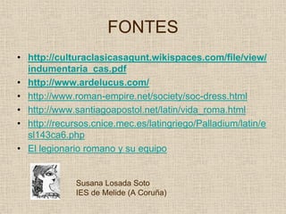 FONTES
• http://culturaclasicasagunt.wikispaces.com/file/view/
  indumentaria_cas.pdf
• http://www.ardelucus.com/
• http://www.roman-empire.net/society/soc-dress.html
• http://www.santiagoapostol.net/latin/vida_roma.html
• http://recursos.cnice.mec.es/latingriego/Palladium/latin/e
  sl143ca6.php
• El legionario romano y su equipo


              Susana Losada Soto
              IES de Melide (A Coruña)
 
