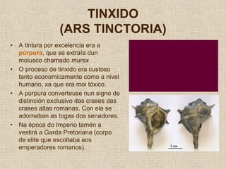TINXIDO
                  (ARS TINCTORIA)
•   A tintura por excelencia era a
    púrpura, que se extraía dun
    molusco chamado murex
•   O proceso de tinxido era custoso
    tanto economicamente como a nivel
    humano, xa que era moi tóxico.
•   A púrpura converteuse nun signo de
    distinción exclusivo das crases das
    crases altas romanas. Con ela se
    adornaban as togas dos senadores.
•   Na época do Imperio tamén a
    vestirá a Garda Pretoriana (corpo
    de elite que escoltaba aos
    emperadores romanos).
 