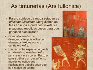 As tinturerías (Ars fullonica)

• Para o coidado da roupa estaban as
  officinae fullonicae. Mergullaban as
  teas en auga e produtos vexetais e
  pisábanas repetidas veces para que
  gañasen elasticidade
• O traballo era duro e
  desagradable, pois utilizaban
  elementos tóxicos como a
  ouriña e o xofre.
• Usaban unha especie de gaiola
  e baixo ela queimaban xofre
  para reavivar as cores. Baixo a
  gaiola púñase un paxariño, se
  morría, os nenos que
  realizaban o traballo tiñan que
  saír rápido do cuarto.
 